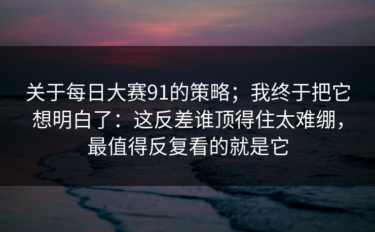 关于每日大赛91的策略；我终于把它想明白了：这反差谁顶得住太难绷，最值得反复看的就是它