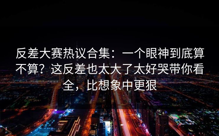 反差大赛热议合集：一个眼神到底算不算？这反差也太大了太好哭带你看全，比想象中更狠