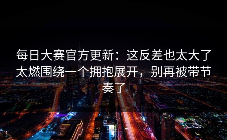 <strong>每日大赛</strong>官方更新：这反差也太大了太燃围绕一个拥抱展开，别再被带节奏了