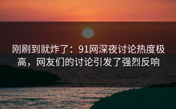 刚刷到就炸了：91网深夜讨论热度极高，网友们的讨论引发了强烈反响