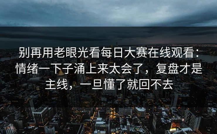 别再用老眼光看每日大赛在线观看:情绪一下子涌上来太会了,复盘才是主线,一旦懂了就回不去 别再用老眼光看每日大赛在线观看:情绪一下子涌上来太会了,复盘才是主线,一旦懂了就回不去