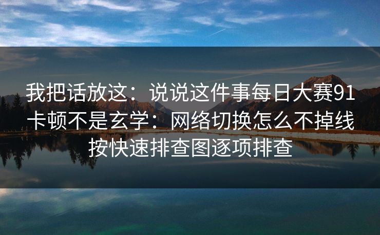 我把话放这:说说这件事每日大赛91卡顿不是玄学:网络切换怎么不掉线按快速排查图逐项排查 我把话放这:说说这件事每日大赛91卡顿不是玄学:网络切换怎么不掉线按快速排查图逐项排查