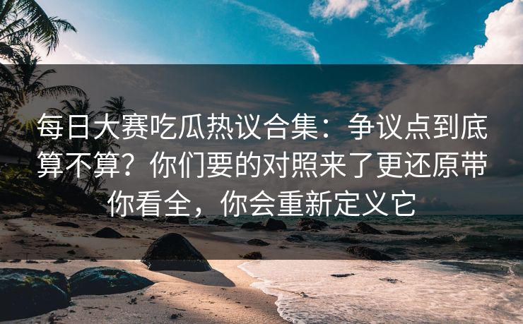 每日大赛吃瓜热议合集:争议点到底算不算?你们要的对照来了更还原带你看全,你会重新定义它 每日大赛吃瓜热议合集:争议点到底算不算?你们要的对照来了更还原带你看全,你会重新定义它
