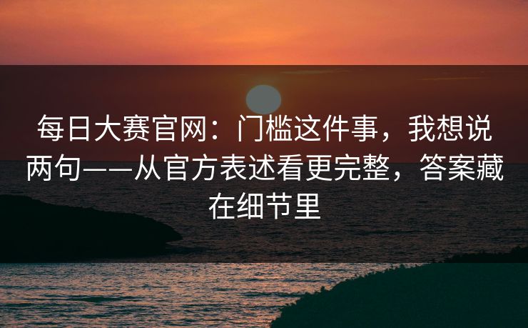 每日大赛官网:门槛这件事,我想说两句——从官方表述看更完整,答案藏在细节里 每日大赛官网:门槛这件事,我想说两句——从官方表述看更完整,答案藏在细节里