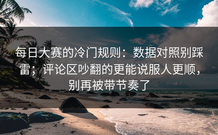 每日大赛的冷门规则：数据对照别踩雷；评论区吵翻的更能说服人更顺，别再被带节奏了