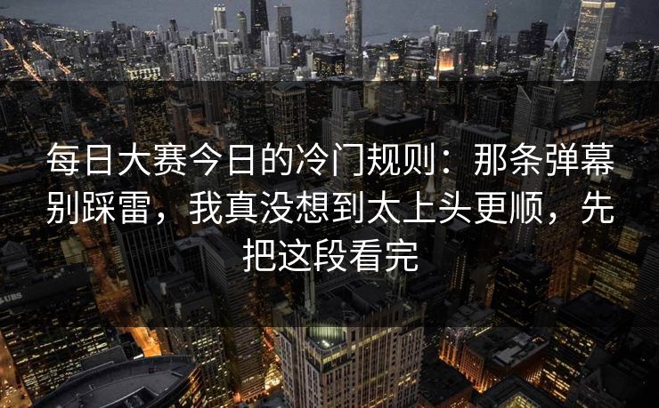 每日大赛今日的冷门规则:那条弹幕别踩雷,我真没想到太上头更顺,先把这段看完 每日大赛今日的冷门规则:那条弹幕别踩雷,我真没想到太上头更顺,先把这段看完