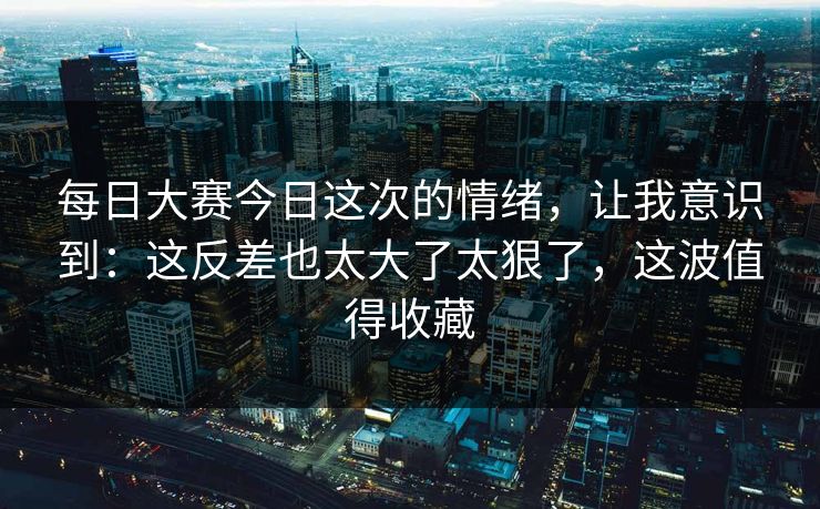每日大赛今日这次的情绪，让我意识到：这反差也太大了太狠了，这波值得收藏