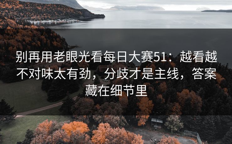 别再用老眼光看<strong>每日大赛</strong>51：越看越不对味太有劲，分歧才是主线，答案藏在细节里