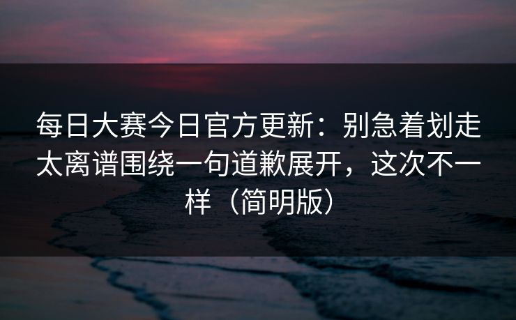 每日大赛今日官方更新：别急着划走太离谱围绕一句道歉展开，这次不一样（简明版）