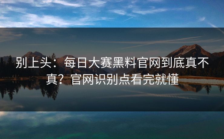别上头：每日大赛黑料官网到底真不真？官网识别点看完就懂