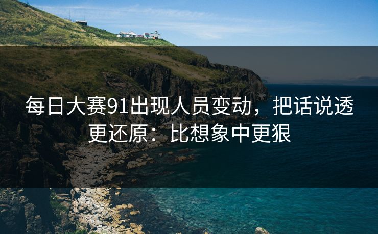 每日大赛91出现人员变动，把话说透更还原：比想象中更狠