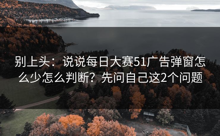 别上头：说说每日大赛51广告弹窗怎么少怎么判断？先问自己这2个问题