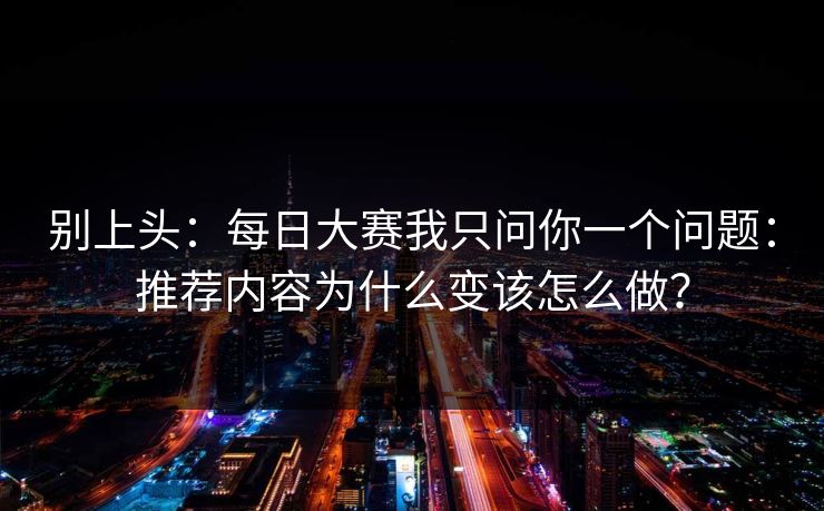 别上头：每日大赛我只问你一个问题：推荐内容为什么变该怎么做？