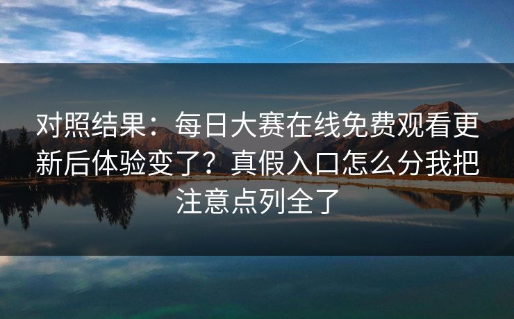 对照结果：<strong>每日大赛</strong>在线免费观看更新后体验变了？真假入口怎么分我把注意点列全了