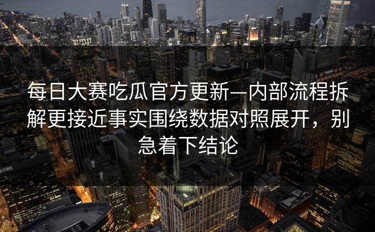 每日大赛吃瓜官方更新—内部流程拆解更接近事实围绕数据对照展开，别急着下结论