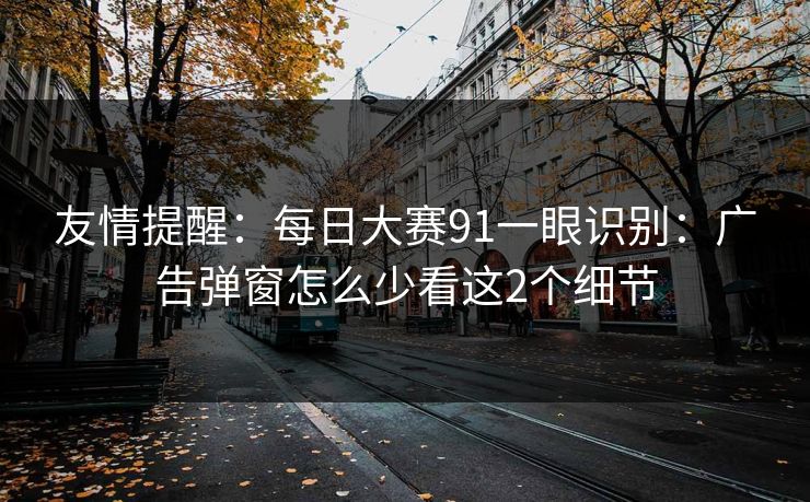 友情提醒：每日大赛91一眼识别：广告弹窗怎么少看这2个细节