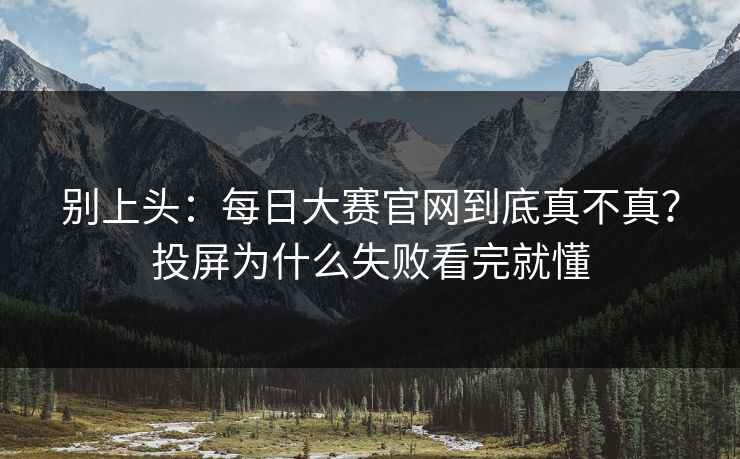 别上头：每日大赛官网到底真不真？投屏为什么失败看完就懂