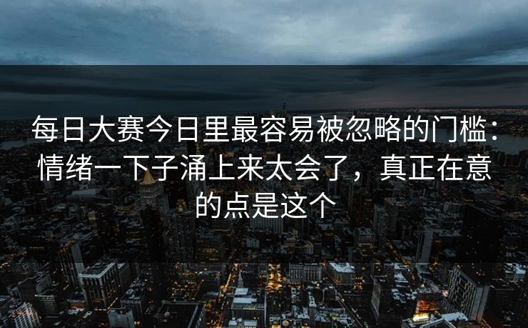 每日大赛今日里最容易被忽略的门槛：情绪一下子涌上来太会了，真正在意的点是这个
