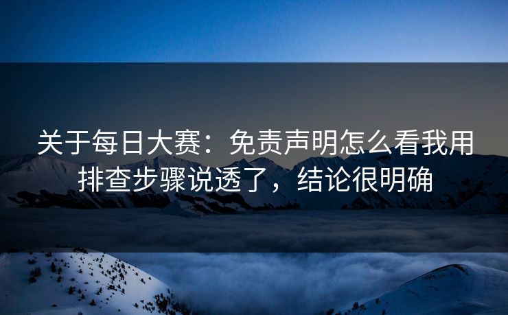 关于每日大赛：免责声明怎么看我用排查步骤说透了，结论很明确