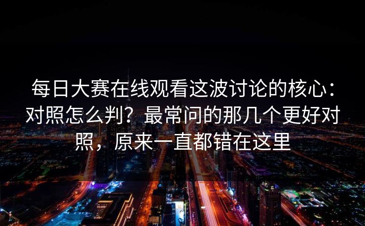 <strong>每日大赛</strong>在线观看这波讨论的核心：对照怎么判？最常问的那几个更好对照，原来一直都错在这里