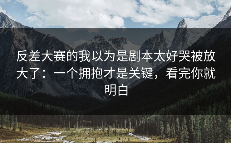 反差大赛的我以为是剧本太好哭被放大了：一个拥抱才是关键，看完你就明白