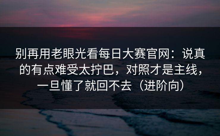 别再用老眼光看<strong>每日大赛</strong>官网：说真的有点难受太拧巴，对照才是主线，一旦懂了就回不去（进阶向）