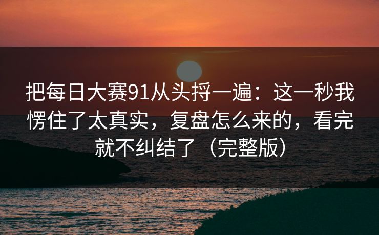 把<strong>每日大赛</strong>91从头捋一遍：这一秒我愣住了太真实，复盘怎么来的，看完就不纠结了（完整版）