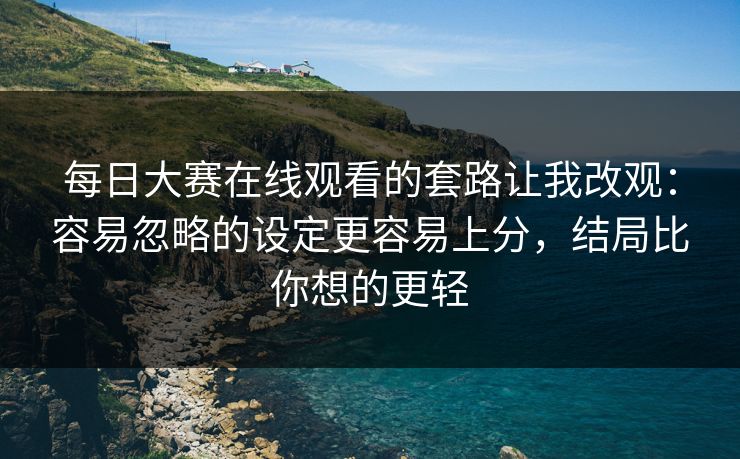 每日大赛在线观看的套路让我改观：容易忽略的设定更容易上分，结局比你想的更轻