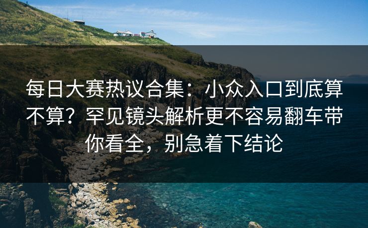每日大赛热议合集：小众入口到底算不算？罕见镜头解析更不容易翻车带你看全，别急着下结论