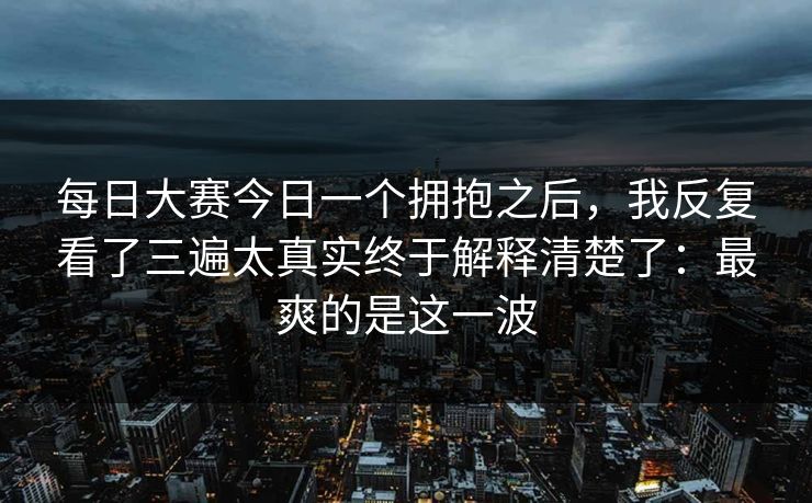 每日大赛今日一个拥抱之后，我反复看了三遍太真实终于解释清楚了：最爽的是这一波