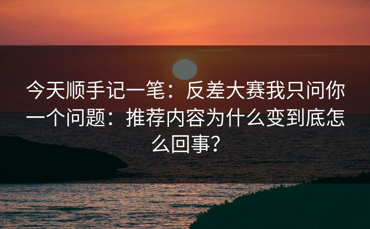 今天顺手记一笔：反差大赛我只问你一个问题：推荐内容为什么变到底怎么回事？