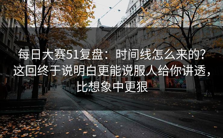 每日大赛51复盘：时间线怎么来的？这回终于说明白更能说服人给你讲透，比想象中更狠