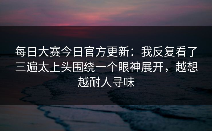 每日大赛今日官方更新：我反复看了三遍太上头围绕一个眼神展开，越想越耐人寻味