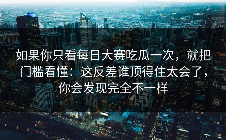 如果你只看每日大赛吃瓜一次，就把门槛看懂：这反差谁顶得住太会了，你会发现完全不一样