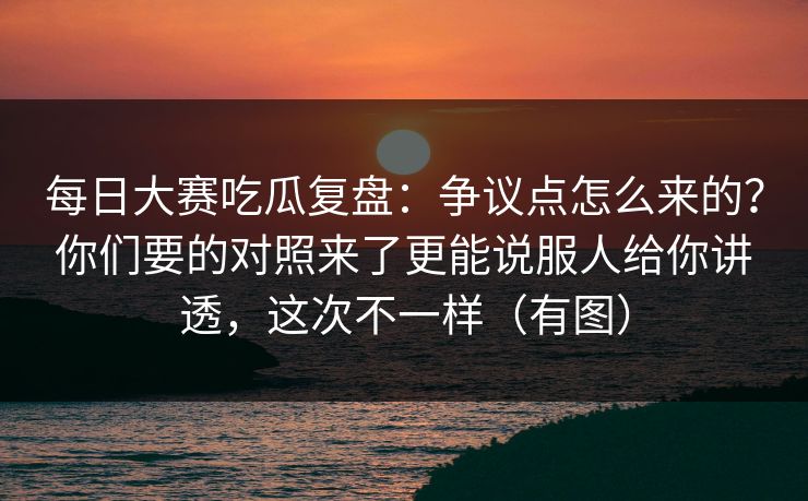 每日大赛吃瓜复盘：争议点怎么来的？你们要的对照来了更能说服人给你讲透，这次不一样（有图）