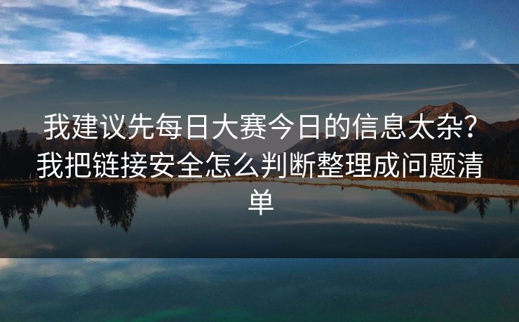 我建议先每日大赛今日的信息太杂？我把链接安全怎么判断整理成问题清单