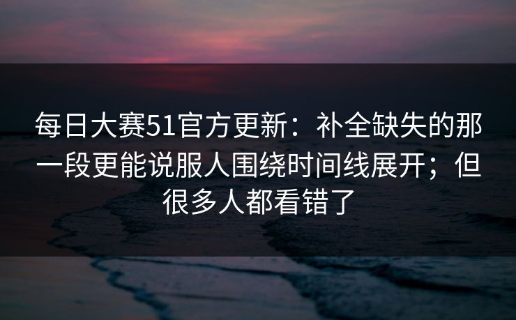 每日大赛51官方更新：补全缺失的那一段更能说服人围绕时间线展开；但很多人都看错了