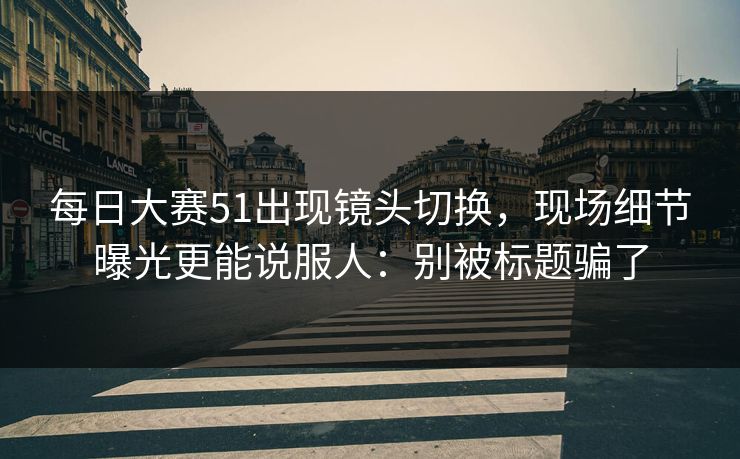 每日大赛51出现镜头切换，现场细节曝光更能说服人：别被标题骗了
