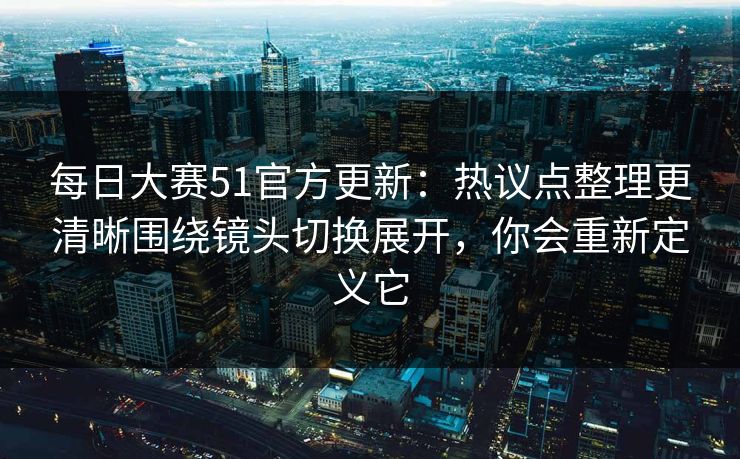 每日大赛51官方更新：热议点整理更清晰围绕镜头切换展开，你会重新定义它