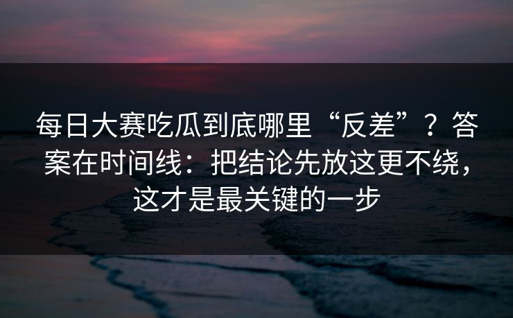 <strong>每日大赛</strong>吃瓜到底哪里“反差”？答案在时间线：把结论先放这更不绕，这才是最关键的一步