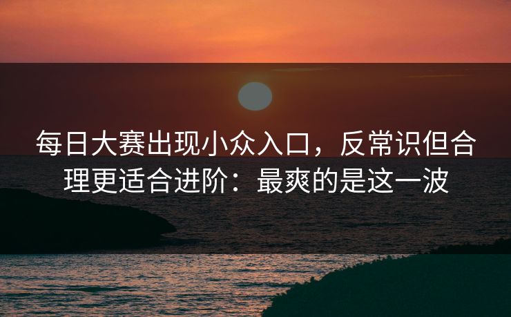 每日大赛出现小众入口，反常识但合理更适合进阶：最爽的是这一波