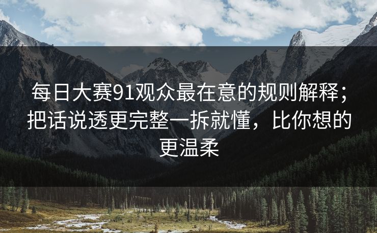 每日大赛91观众最在意的规则解释；把话说透更完整一拆就懂，比你想的更温柔