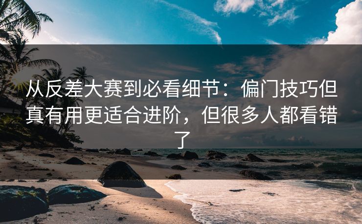 从反差大赛到必看细节：偏门技巧但真有用更适合进阶，但很多人都看错了