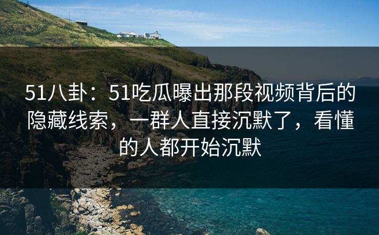 51八卦：51吃瓜曝出那段视频背后的隐藏线索，一群人直接沉默了，看懂的人都开始沉默